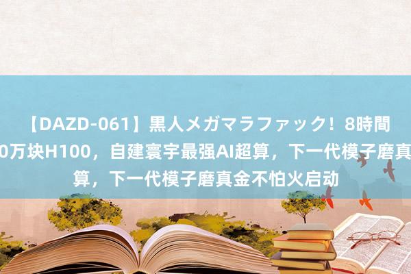 【DAZD-061】黒人メガマラファック！8時間 马斯克狂揽10万块H100，自建寰宇最强AI超算，下一代模子磨真金不怕火启动