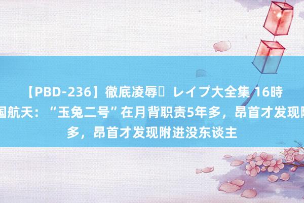 【PBD-236】徹底凌辱・レイプ大全集 16時間 第2集 中国航天：“玉兔二号”在月背职责5年多，昂首才发现附进没东谈主