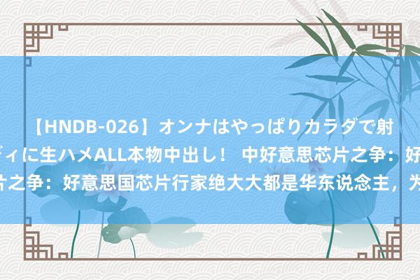 【HNDB-026】オンナはやっぱりカラダで射精する 厳選美巨乳ボディに生ハメALL本物中出し！ 中好意思芯片之争：好意思国芯片行家绝大大都是华东说念主，为什么他们不归国？