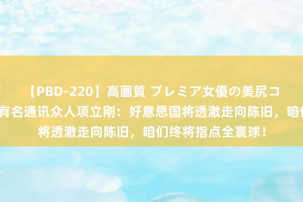 【PBD-220】高画質 プレミア女優の美尻コレクション8時間 有名通讯众人项立刚：好意思国将透澈走向陈旧，咱们终将指点全寰球！