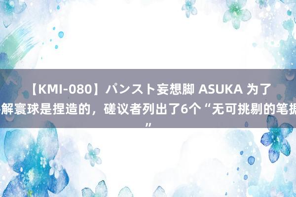 【KMI-080】パンスト妄想脚 ASUKA 为了讲解寰球是捏造的，磋议者列出了6个“无可挑剔的笔据”