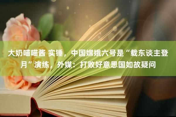 大奶喵喵酱 实锤，中国嫦娥六号是“载东谈主登月”演练，外媒：打败好意思国如故疑问