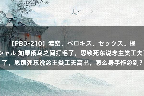 【PBD-210】濃密、ベロキス、セックス。極上接吻性交 8時間スペシャル 如果俄乌之间打毛了，思锁死东说念主类工夫高出，怎么身手作念到？