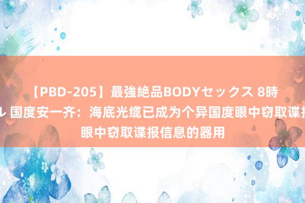 【PBD-205】最強絶品BODYセックス 8時間スペシャル 国度安一齐：海底光缆已成为个异国度眼中窃取谍报信息的器用