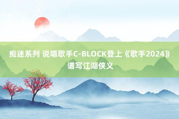 痴迷系列 说唱歌手C-BLOCK登上《歌手2024》 谱写江湖侠义