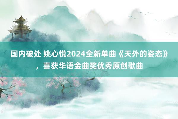 国内破处 姚心悦2024全新单曲《天外的姿态》，喜获华语金曲奖优秀原创歌曲