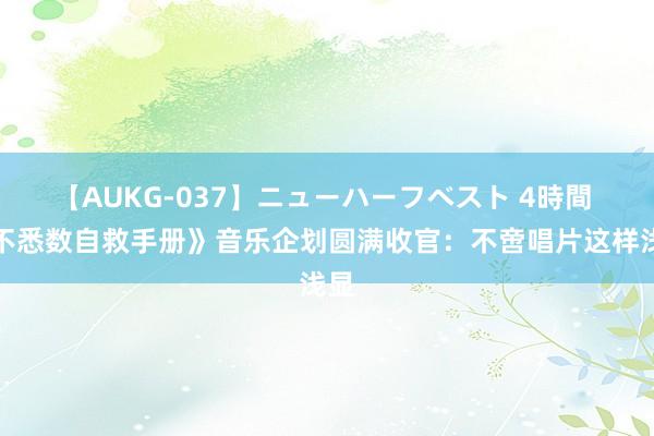 【AUKG-037】ニューハーフベスト 4時間 《不悉数自救手册》音乐企划圆满收官：不啻唱片这样浅显