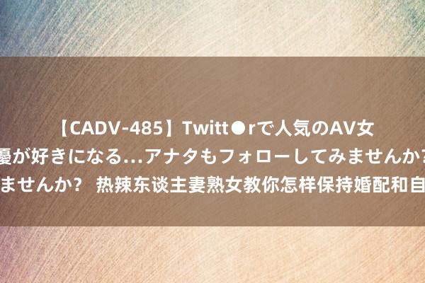 【CADV-485】Twitt●rで人気のAV女優 SNSでますますAV女優が好きになる…アナタもフォローしてみませんか？ 热辣东谈主妻熟女教你怎样保持婚配和自我女性要懂得的事