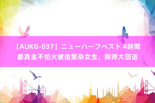 【AUKG-037】ニューハーフベスト 4時間 磨真金不怕火被指繁杂女生，陕师大回话