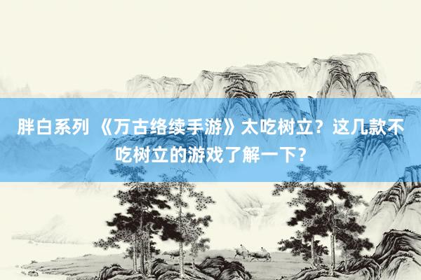 胖白系列 《万古络续手游》太吃树立？这几款不吃树立的游戏了解一下？