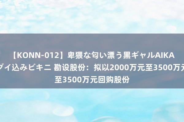 【KONN-012】卑猥な匂い漂う黒ギャルAIKAの中出しグイ込みビキニ 勘设股份：拟以2000万元至3500万元回购股份