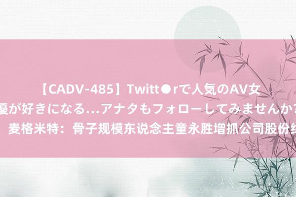 【CADV-485】Twitt●rで人気のAV女優 SNSでますますAV女優が好きになる…アナタもフォローしてみませんか？ 麦格米特：骨子规模东说念主童永胜增抓公司股份约158万股 增抓权略实际兑现