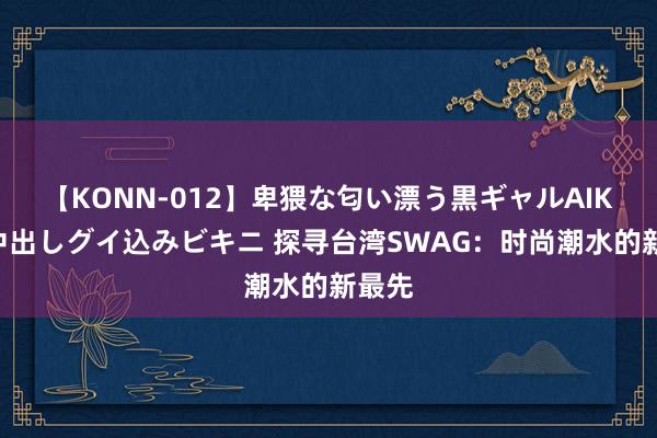 【KONN-012】卑猥な匂い漂う黒ギャルAIKAの中出しグイ込みビキニ 探寻台湾SWAG：时尚潮水的新最先