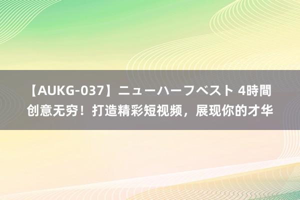 【AUKG-037】ニューハーフベスト 4時間 创意无穷！打造精彩短视频，展现你的才华