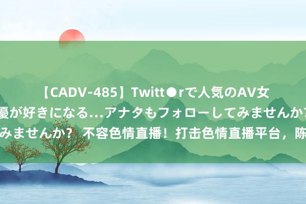 【CADV-485】Twitt●rで人気のAV女優 SNSでますますAV女優が好きになる…アナタもフォローしてみませんか？ 不容色情直播！打击色情直播平台，陈赞会聚健康环境