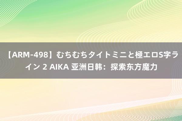 【ARM-498】むちむちタイトミニと極エロS字ライン 2 AIKA 亚洲日韩：探索东方魔力