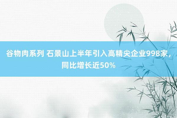 谷物肉系列 石景山上半年引入高精尖企业998家，同比增长近50%