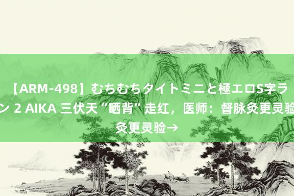 【ARM-498】むちむちタイトミニと極エロS字ライン 2 AIKA 三伏天“晒背”走红，医师：督脉灸更灵验→