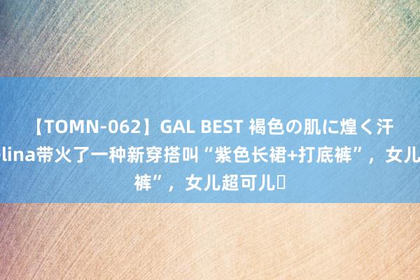 【TOMN-062】GAL BEST 褐色の肌に煌く汗 43岁Selina带火了一种新穿搭叫“紫色长裙+打底裤”，女儿超可儿​