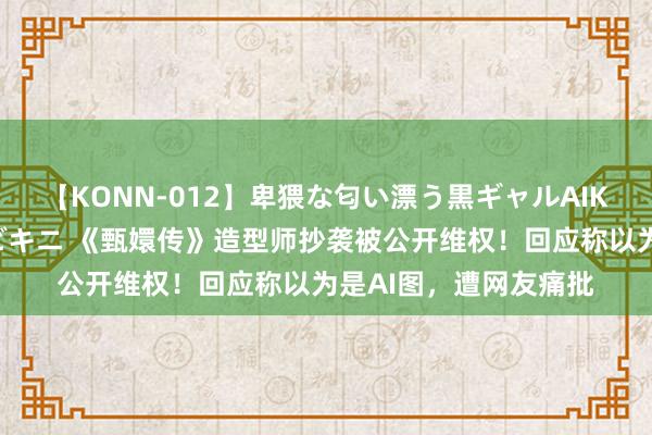 【KONN-012】卑猥な匂い漂う黒ギャルAIKAの中出しグイ込みビキニ 《甄嬛传》造型师抄袭被公开维权！回应称以为是AI图，遭网友痛批