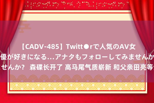 【CADV-485】Twitt●rで人気のAV女優 SNSでますますAV女優が好きになる…アナタもフォローしてみませんか？ 森碟长开了 高马尾气质崭新 和父亲田亮等全家亮相巴黎奥运会