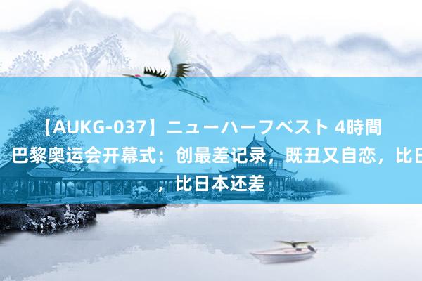 【AUKG-037】ニューハーフベスト 4時間 辣眼睛！巴黎奥运会开幕式：创最差记录，既丑又自恋，比日本还差