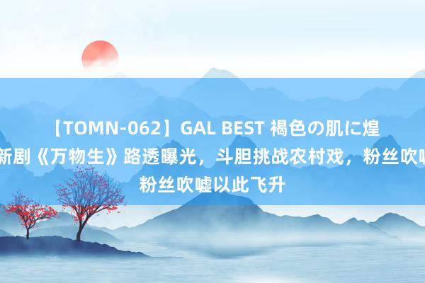 【TOMN-062】GAL BEST 褐色の肌に煌く汗 杨幂新剧《万物生》路透曝光，斗胆挑战农村戏，粉丝吹嘘以此飞升