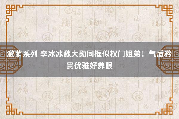 激萌系列 李冰冰魏大勋同框似权门姐弟！气质矜贵优雅好养眼