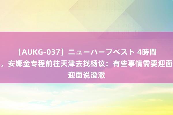 【AUKG-037】ニューハーフベスト 4時間 有视频，安娜金专程前往天津去找杨议：有些事情需要迎面说澄澈