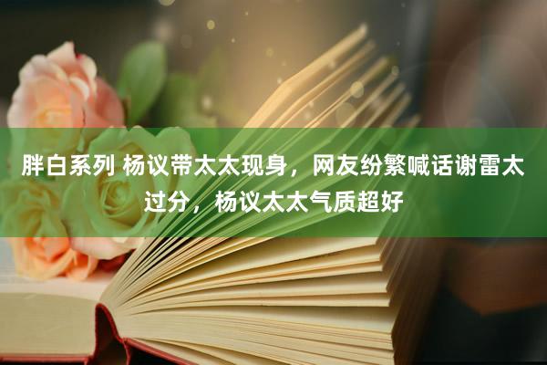 胖白系列 杨议带太太现身，网友纷繁喊话谢雷太过分，杨议太太气质超好