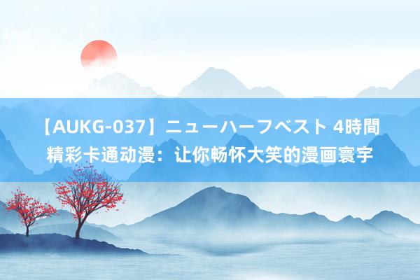 【AUKG-037】ニューハーフベスト 4時間 精彩卡通动漫：让你畅怀大笑的漫画寰宇