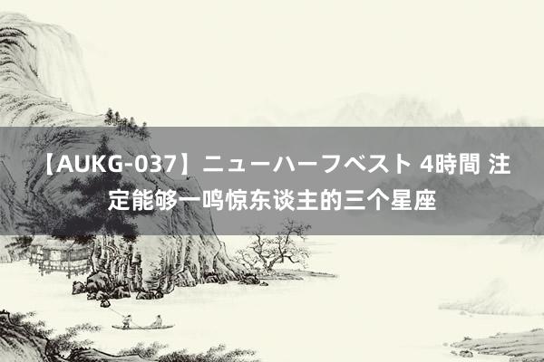 【AUKG-037】ニューハーフベスト 4時間 注定能够一鸣惊东谈主的三个星座