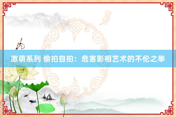 激萌系列 偷拍自拍：危害影相艺术的不伦之举