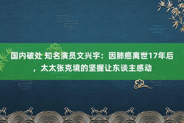 国内破处 知名演员文兴宇：因肺癌离世17年后，太太张克境的坚握让东谈主感动