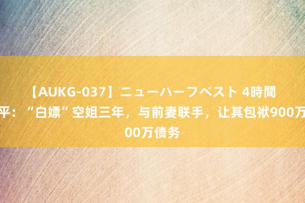 【AUKG-037】ニューハーフベスト 4時間 郎咸平：“白嫖”空姐三年，与前妻联手，让其包袱900万债务