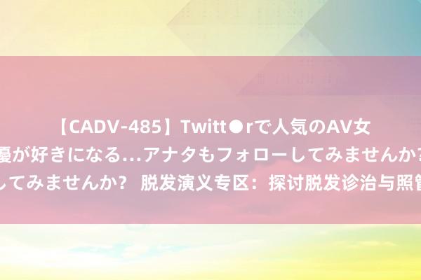 【CADV-485】Twitt●rで人気のAV女優 SNSでますますAV女優が好きになる…アナタもフォローしてみませんか？ 脱发演义专区：探讨脱发诊治与照管的心路历程