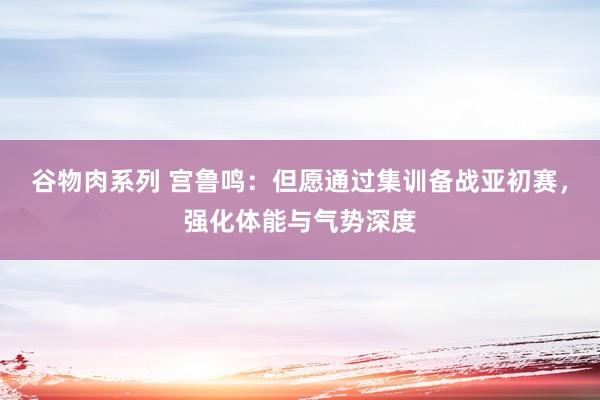 谷物肉系列 宫鲁鸣：但愿通过集训备战亚初赛，强化体能与气势深度