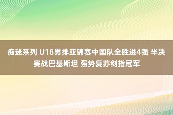 痴迷系列 U18男排亚锦赛中国队全胜进4强 半决赛战巴基斯坦 强势复苏剑指冠军