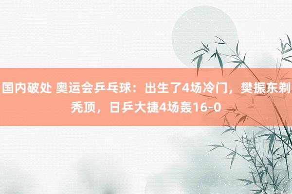 国内破处 奥运会乒乓球：出生了4场冷门，樊振东剃秃顶，日乒大捷4场轰16-0