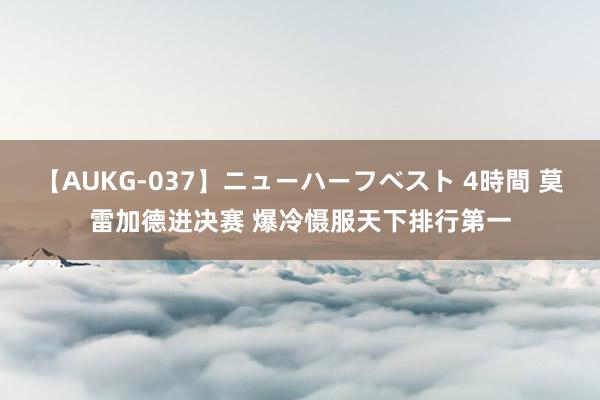 【AUKG-037】ニューハーフベスト 4時間 莫雷加德进决赛 爆冷慑服天下排行第一