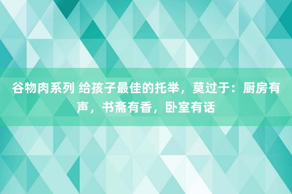 谷物肉系列 给孩子最佳的托举，莫过于：厨房有声，书斋有香，卧室有话