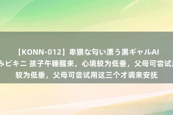 【KONN-012】卑猥な匂い漂う黒ギャルAIKAの中出しグイ込みビキニ 孩子午睡醒来，心境较为低垂，父母可尝试用这三个才调来安抚