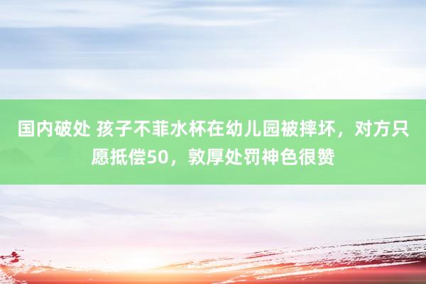 国内破处 孩子不菲水杯在幼儿园被摔坏，对方只愿抵偿50，敦厚处罚神色很赞