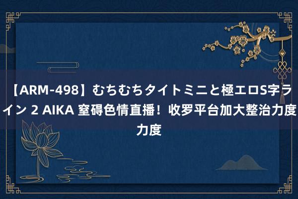 【ARM-498】むちむちタイトミニと極エロS字ライン 2 AIKA 窒碍色情直播！收罗平台加大整治力度