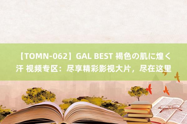 【TOMN-062】GAL BEST 褐色の肌に煌く汗 视频专区：尽享精彩影视大片，尽在这里