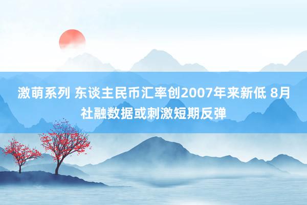 激萌系列 东谈主民币汇率创2007年来新低 8月社融数据或刺激短期反弹