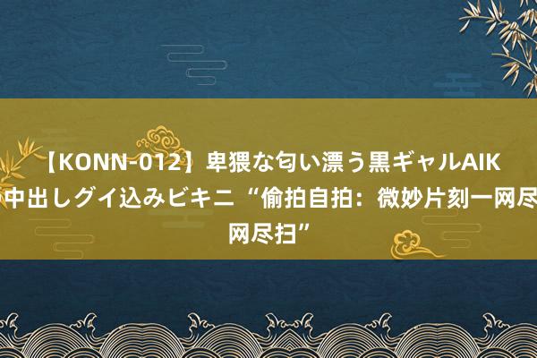 【KONN-012】卑猥な匂い漂う黒ギャルAIKAの中出しグイ込みビキニ “偷拍自拍：微妙片刻一网尽扫”