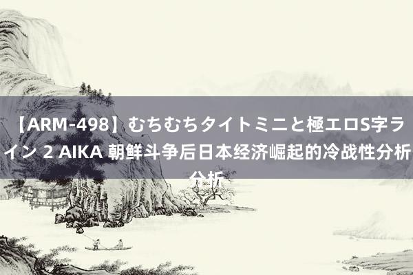 【ARM-498】むちむちタイトミニと極エロS字ライン 2 AIKA 朝鲜斗争后日本经济崛起的冷战性分析