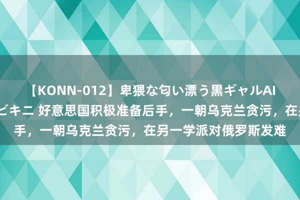 【KONN-012】卑猥な匂い漂う黒ギャルAIKAの中出しグイ込みビキニ 好意思国积极准备后手，一朝乌克兰贪污，在另一学派对俄罗斯发难