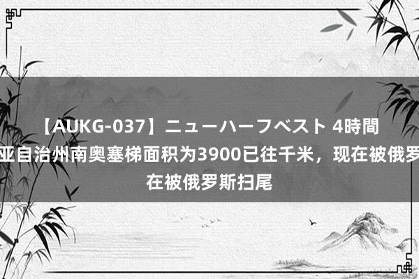 【AUKG-037】ニューハーフベスト 4時間 格鲁吉亚自治州南奥塞梯面积为3900已往千米，现在被俄罗斯扫尾